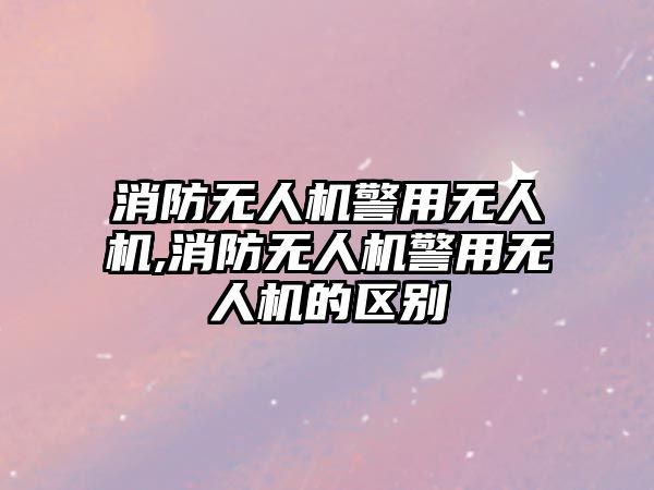 消防無人機警用無人機,消防無人機警用無人機的區別