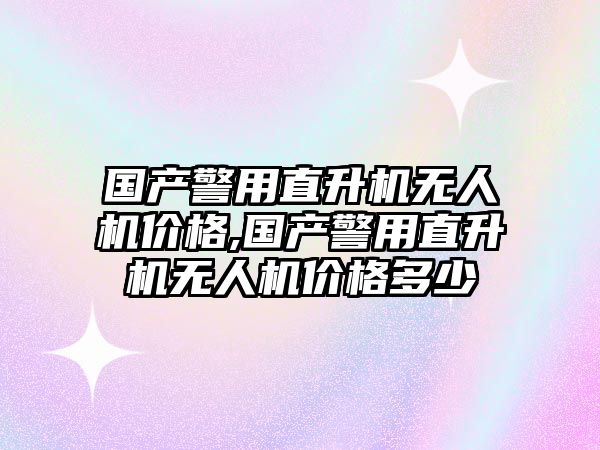 國產警用直升機無人機價格,國產警用直升機無人機價格多少