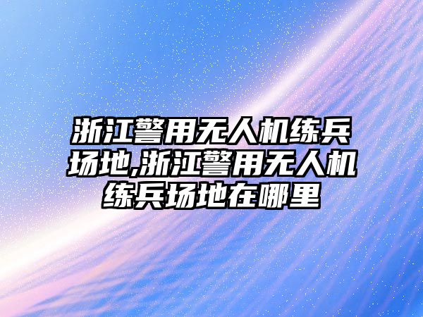 浙江警用無(wú)人機(jī)練兵場(chǎng)地,浙江警用無(wú)人機(jī)練兵場(chǎng)地在哪里