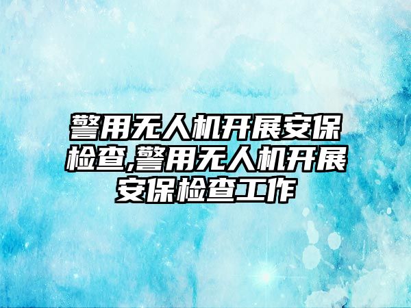 警用無人機開展安保檢查,警用無人機開展安保檢查工作