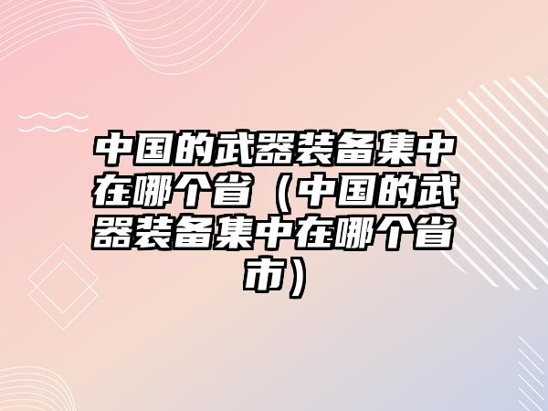 中國(guó)的武器裝備集中在哪個(gè)省（中國(guó)的武器裝備集中在哪個(gè)省市）