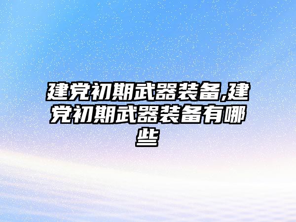 建黨初期武器裝備,建黨初期武器裝備有哪些