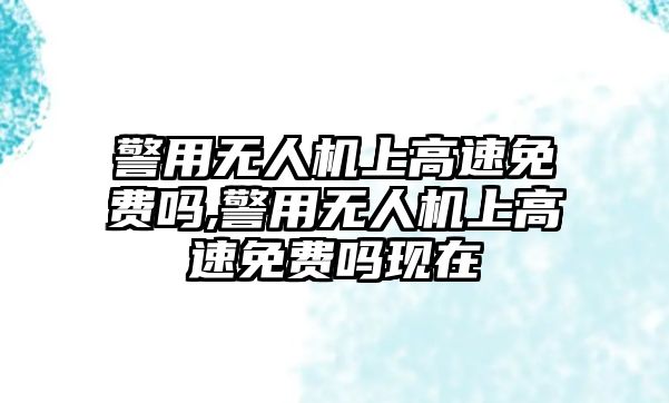 警用無人機(jī)上高速免費(fèi)嗎,警用無人機(jī)上高速免費(fèi)嗎現(xiàn)在