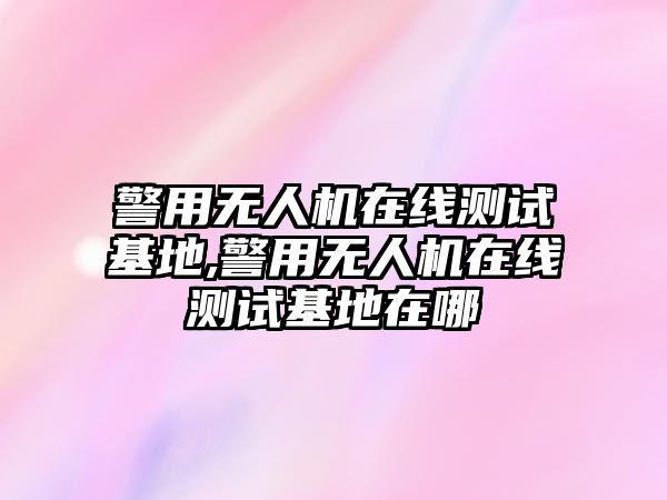 警用無人機在線測試基地,警用無人機在線測試基地在哪