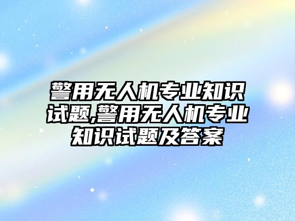 警用無人機專業知識試題,警用無人機專業知識試題及答案