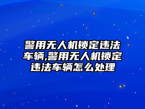 警用無人機(jī)鎖定違法車輛,警用無人機(jī)鎖定違法車輛怎么處理