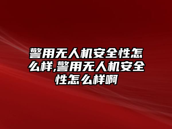 警用無人機安全性怎么樣,警用無人機安全性怎么樣啊