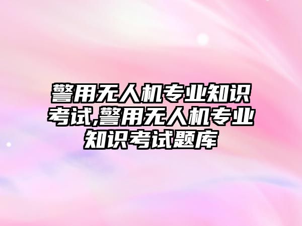 警用無人機專業知識考試,警用無人機專業知識考試題庫