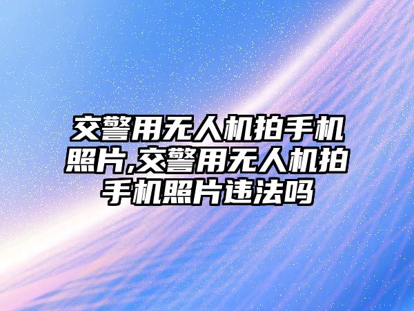 交警用無人機拍手機照片,交警用無人機拍手機照片違法嗎