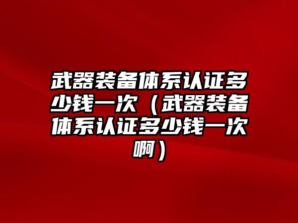 武器裝備體系認證多少錢一次（武器裝備體系認證多少錢一次啊）