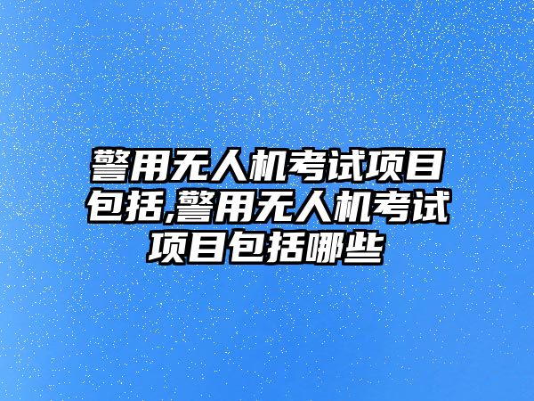 警用無人機考試項目包括,警用無人機考試項目包括哪些