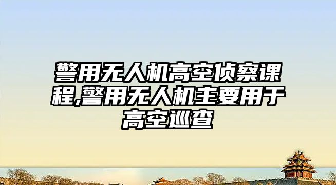 警用無人機高空偵察課程,警用無人機主要用于高空巡查