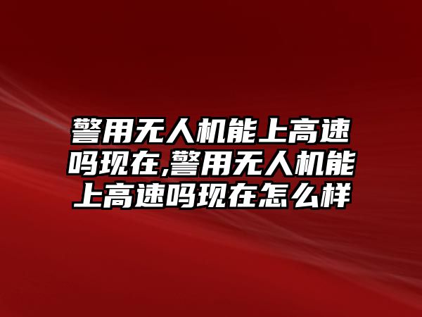 警用無人機能上高速嗎現在,警用無人機能上高速嗎現在怎么樣