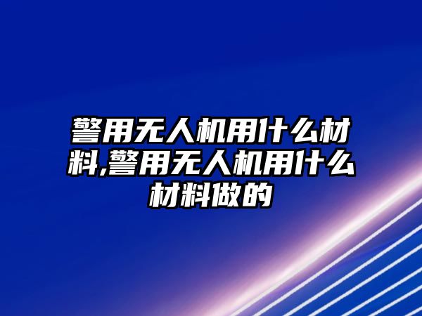 警用無人機用什么材料,警用無人機用什么材料做的