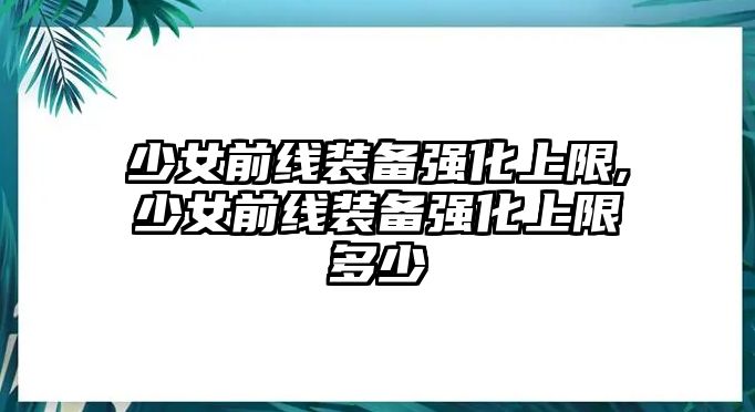 少女前線裝備強化上限,少女前線裝備強化上限多少