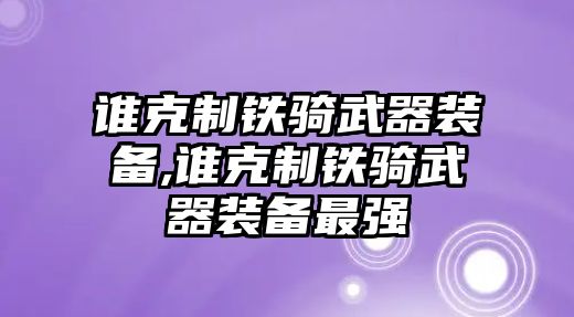 誰克制鐵騎武器裝備,誰克制鐵騎武器裝備最強(qiáng)