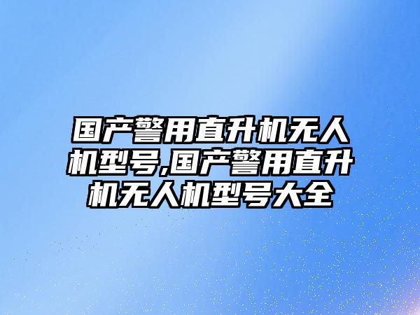 國產警用直升機無人機型號,國產警用直升機無人機型號大全