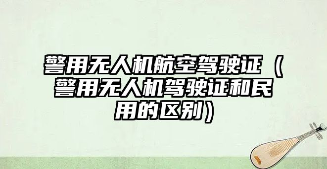 警用無人機航空駕駛證（警用無人機駕駛證和民用的區別）