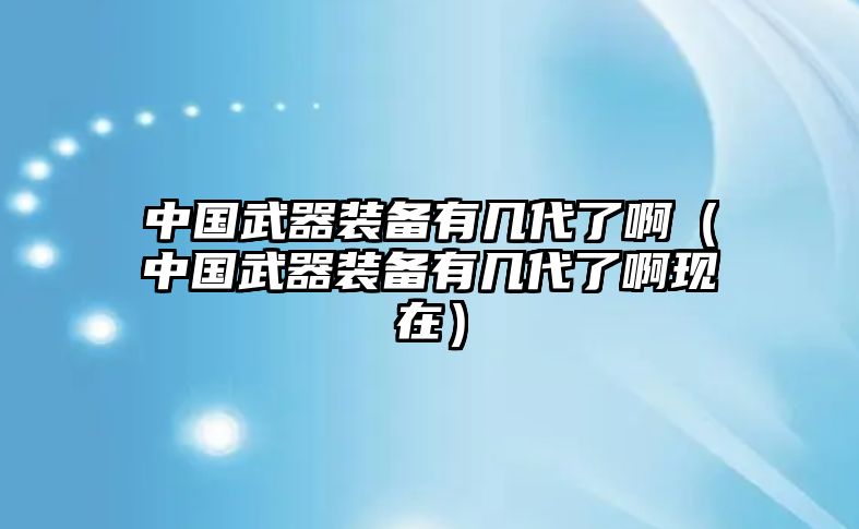 中國武器裝備有幾代了啊（中國武器裝備有幾代了啊現在）