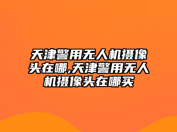 天津警用無人機攝像頭在哪,天津警用無人機攝像頭在哪買