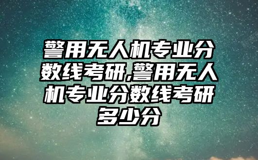 警用無人機專業分數線考研,警用無人機專業分數線考研多少分