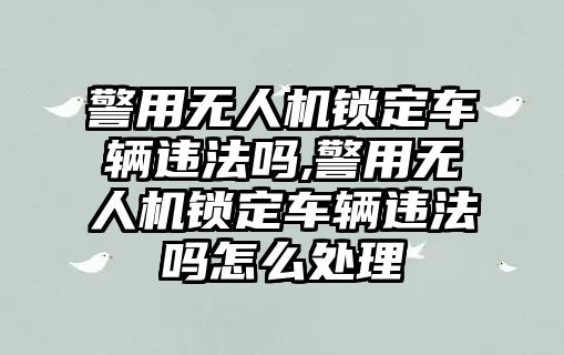 警用無人機鎖定車輛違法嗎,警用無人機鎖定車輛違法嗎怎么處理