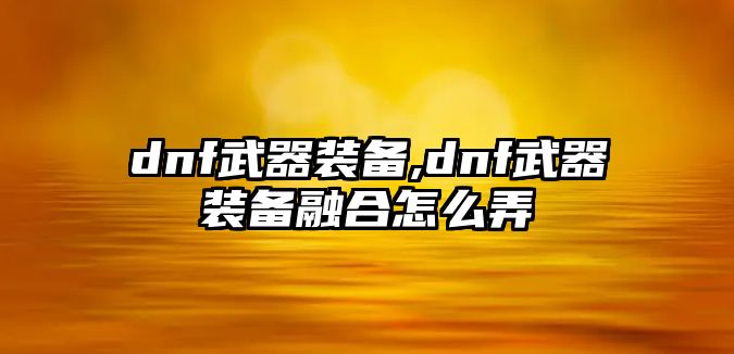 dnf武器裝備,dnf武器裝備融合怎么弄