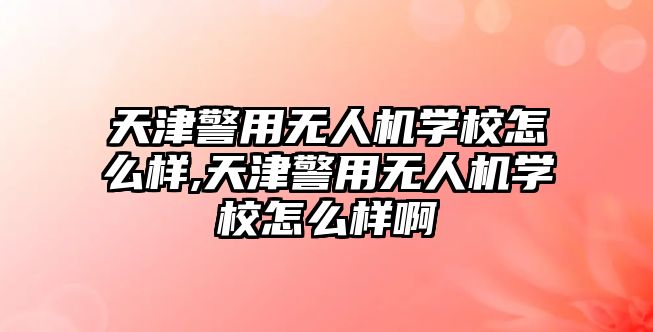 天津警用無人機學校怎么樣,天津警用無人機學校怎么樣啊