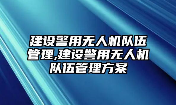 建設警用無人機隊伍管理,建設警用無人機隊伍管理方案