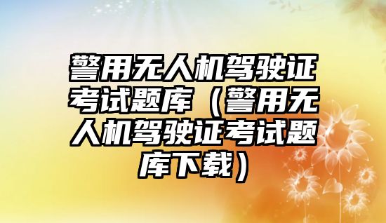 警用無人機駕駛證考試題庫（警用無人機駕駛證考試題庫下載）