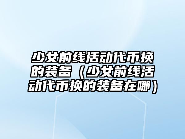 少女前線活動代幣換的裝備（少女前線活動代幣換的裝備在哪）