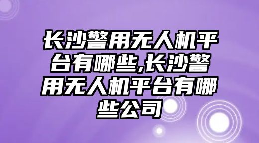 長沙警用無人機平臺有哪些,長沙警用無人機平臺有哪些公司