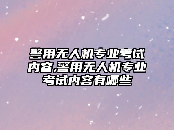 警用無人機專業考試內容,警用無人機專業考試內容有哪些