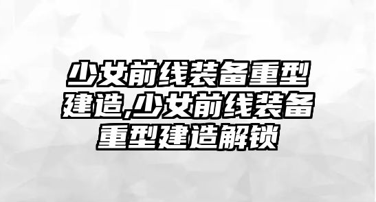 少女前線裝備重型建造,少女前線裝備重型建造解鎖