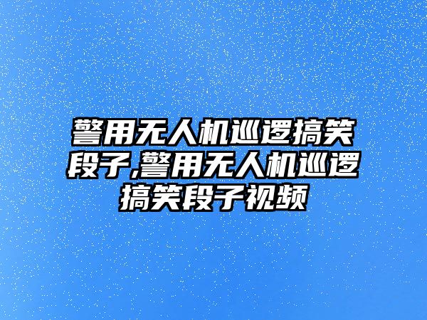 警用無人機巡邏搞笑段子,警用無人機巡邏搞笑段子視頻