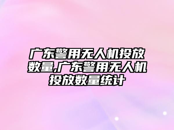 廣東警用無人機投放數量,廣東警用無人機投放數量統計