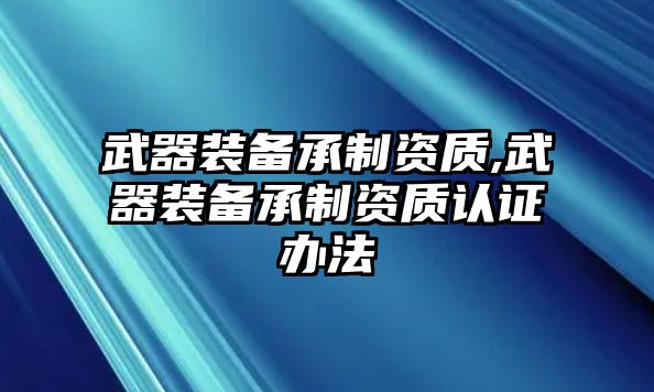 武器裝備承制資質,武器裝備承制資質認證辦法