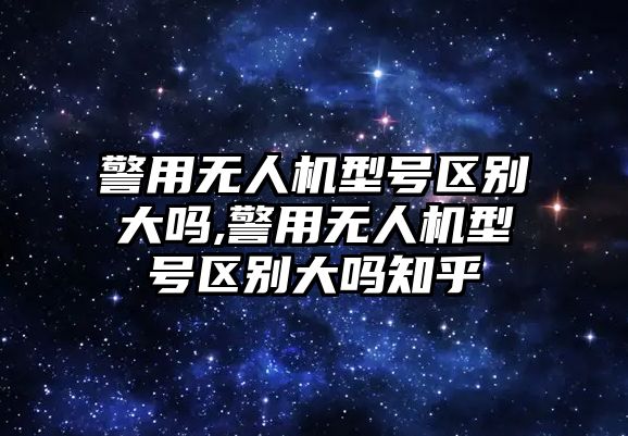 警用無人機型號區(qū)別大嗎,警用無人機型號區(qū)別大嗎知乎