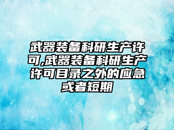 武器裝備科研生產(chǎn)許可,武器裝備科研生產(chǎn)許可目錄之外的應(yīng)急或者短期