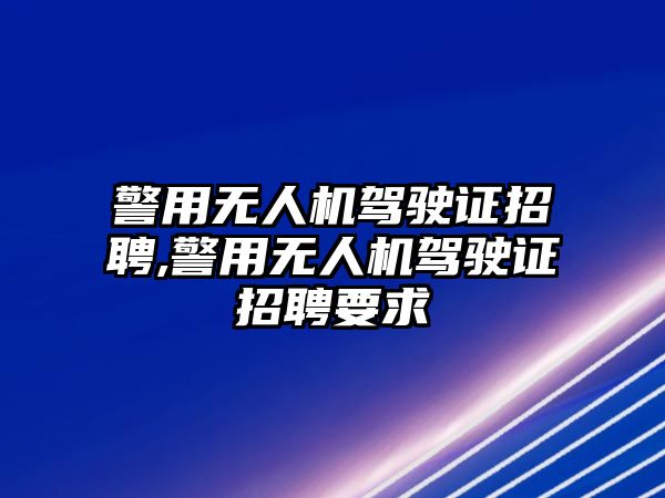 警用無人機駕駛證招聘,警用無人機駕駛證招聘要求