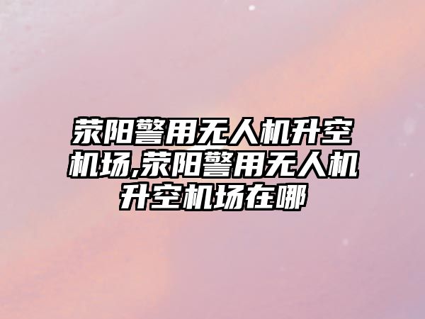 滎陽警用無人機升空機場,滎陽警用無人機升空機場在哪