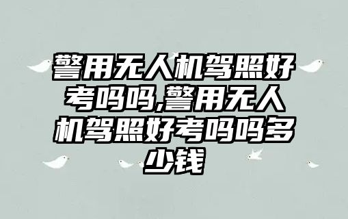 警用無人機駕照好考嗎嗎,警用無人機駕照好考嗎嗎多少錢