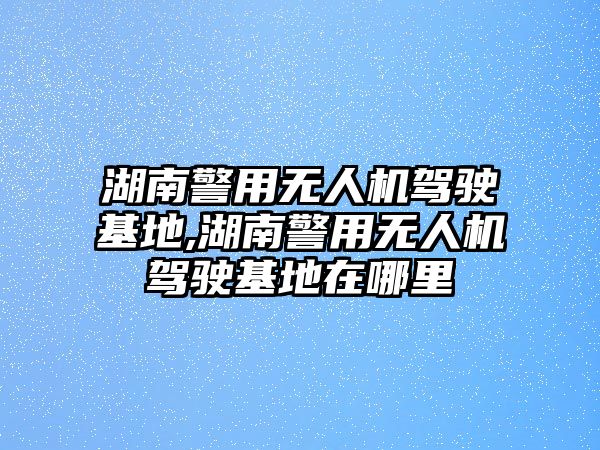 湖南警用無人機駕駛基地,湖南警用無人機駕駛基地在哪里