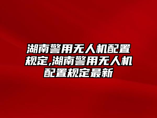 湖南警用無人機配置規(guī)定,湖南警用無人機配置規(guī)定最新