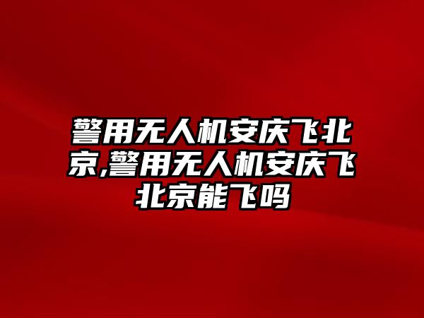 警用無人機安慶飛北京,警用無人機安慶飛北京能飛嗎