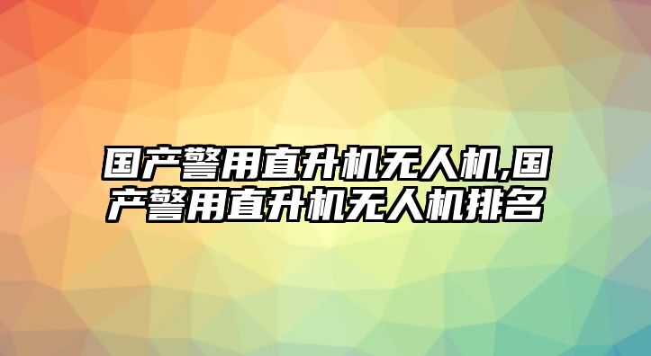 國產警用直升機無人機,國產警用直升機無人機排名