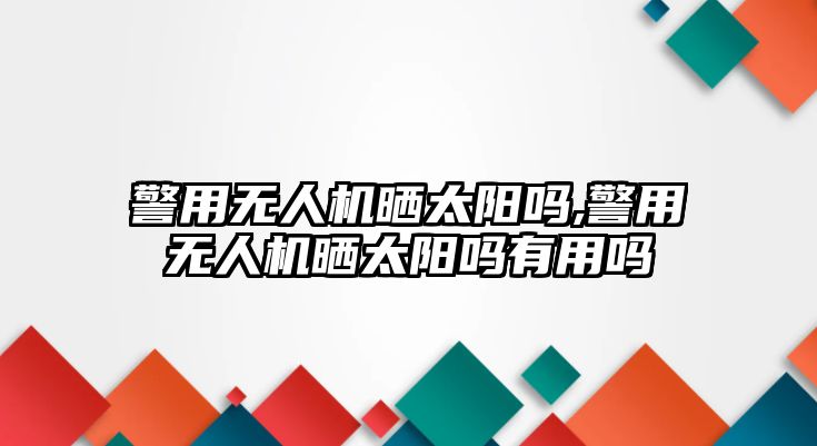 警用無(wú)人機(jī)曬太陽(yáng)嗎,警用無(wú)人機(jī)曬太陽(yáng)嗎有用嗎