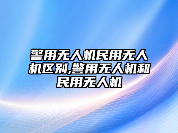 警用無(wú)人機(jī)民用無(wú)人機(jī)區(qū)別,警用無(wú)人機(jī)和民用無(wú)人機(jī)