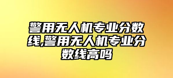 警用無人機專業分數線,警用無人機專業分數線高嗎