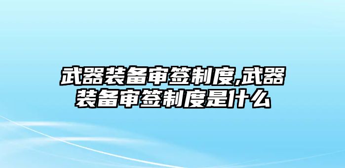 武器裝備審簽制度,武器裝備審簽制度是什么